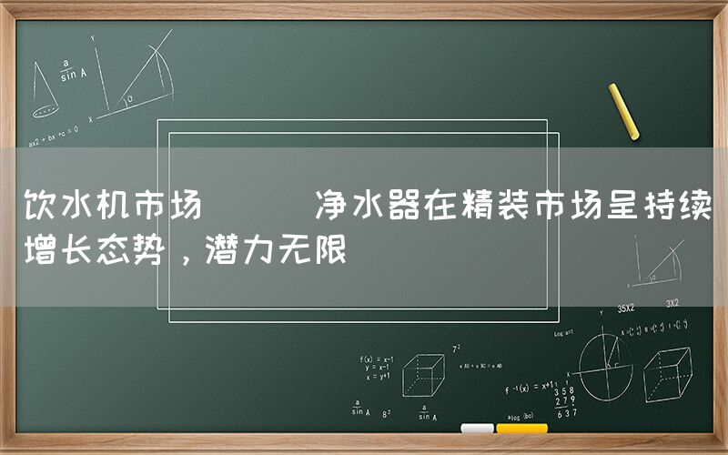 飲水機(jī)市場(chǎng) || 凈水器在精裝市場(chǎng)呈持續(xù)增長(zhǎng)態(tài)勢(shì)，潛力無限